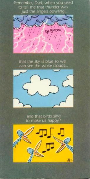 Remember, Dad, when you used to tell me that thunder was just the angels bowling... that the sky is blue so we can see the white clouds... and that birds sing to make us happy?